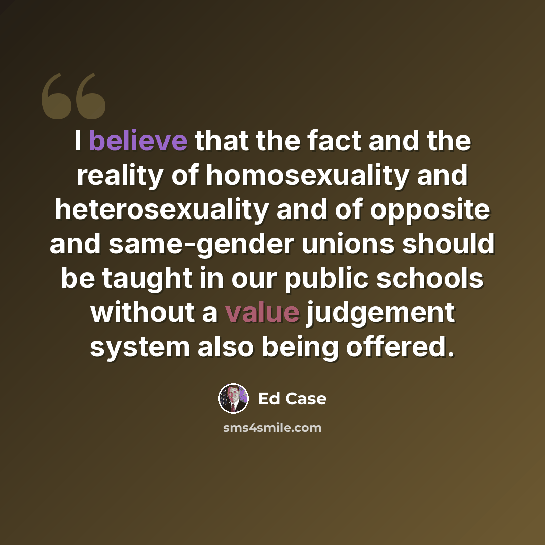 “I believe that the fact and the reality of homosexuality and heterosexuality and of opposite and same-gender unions should be taught in our public schools without a value judgement system also being offered.” quote by Ed Case