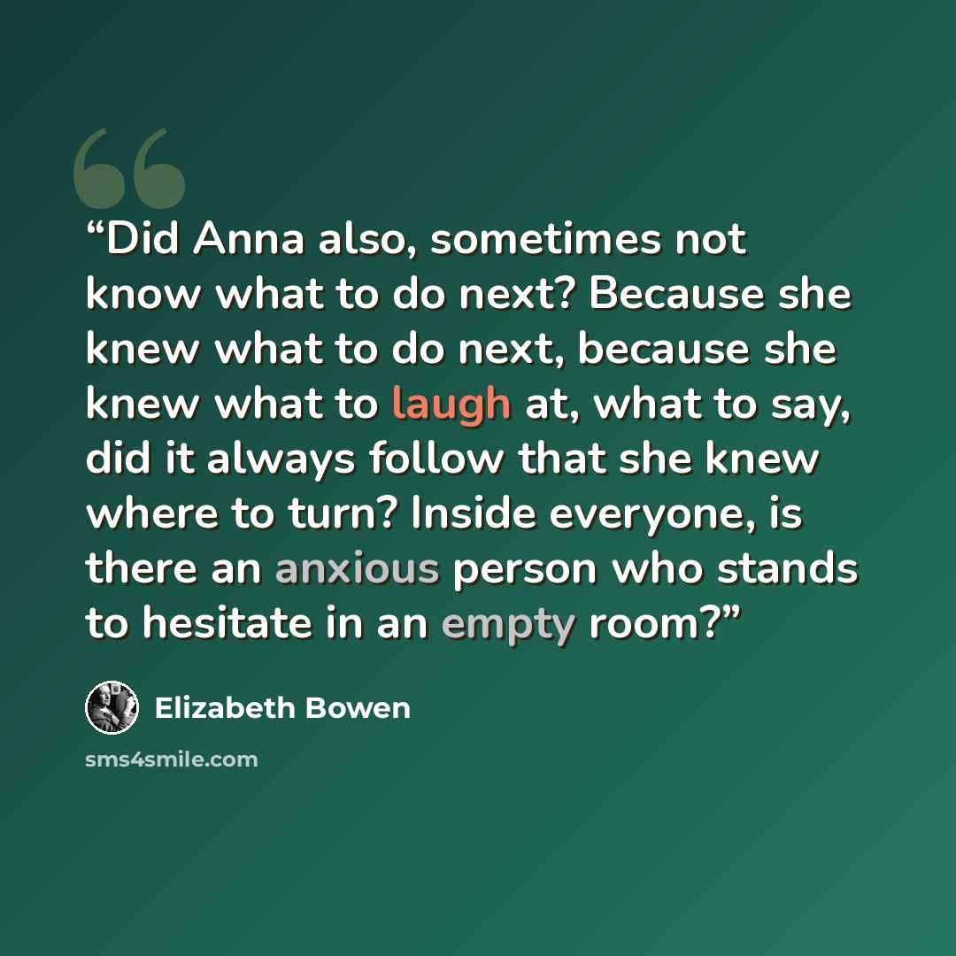 “Did Anna also, sometimes not know what to do next? Because she knew what to do next, because she knew what to laugh at, what to say, did it always follow that she knew where to turn? Inside everyone, is there an anxious person who stands to hesitate in an empty room?” quote by Elizabeth Bowen