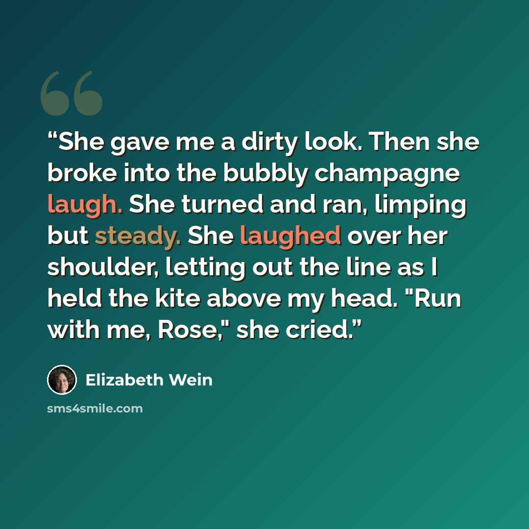 “She gave me a dirty look. Then she broke into the bubbly champagne laugh. She turned and ran, limping but steady. She laughed over her shoulder, letting out the line as I held the kite above my head. "Run with me, Rose," she cried.” quote by Elizabeth Wein