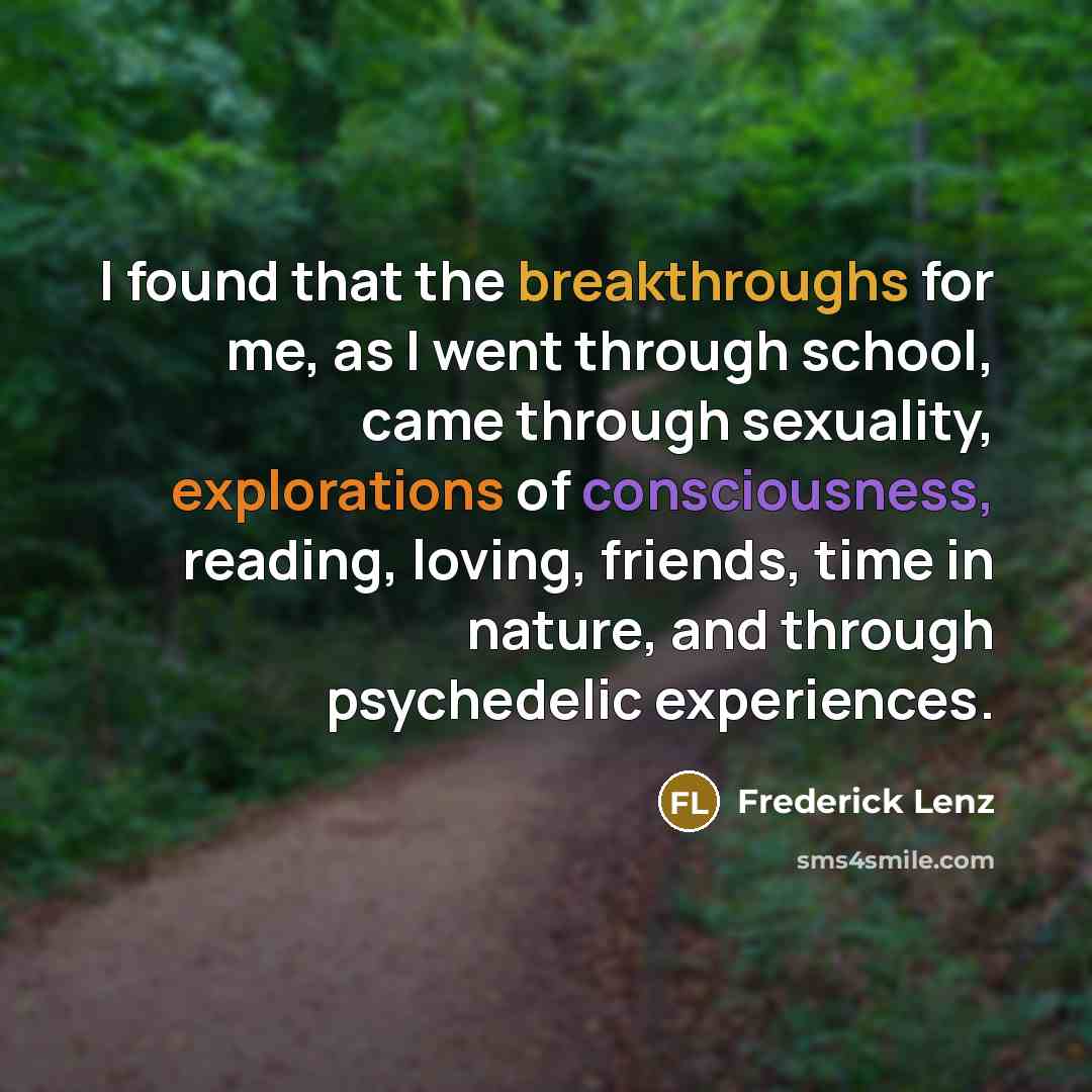 “I found that the breakthroughs for me, as I went through school, came through sexuality, explorations of consciousness, reading, loving, friends, time in nature, and through psychedelic experiences.” quote by Frederick Lenz
