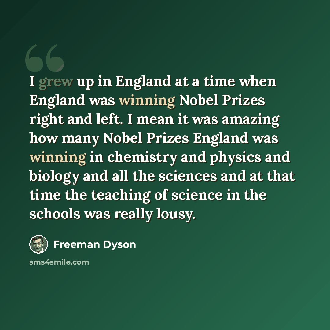 “I grew up in England at a time when England was winning Nobel Prizes right and left. I mean it was amazing how many Nobel Prizes England was winning in chemistry and physics and biology and all the sciences and at that time the teaching of science in the schools was really lousy.” quote by Freeman Dyson