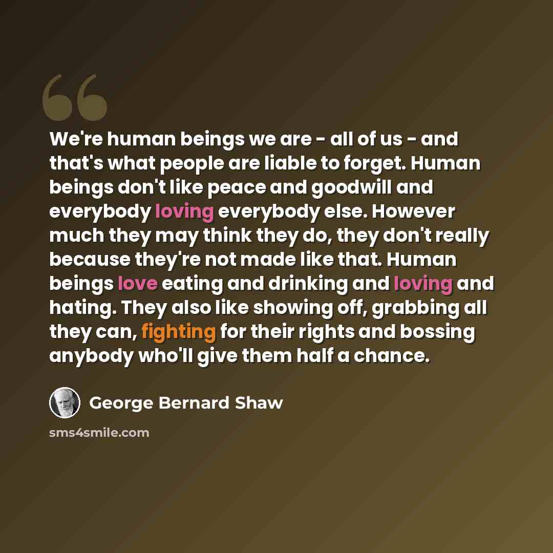 “We're human beings we are - all of us - and that's what people are liable to forget. Human beings don't like peace and goodwill and everybody loving everybody else. However much they may think they do, they don't really because they're not made like that. Human beings love eating and drinking and…” quote by George Bernard Shaw