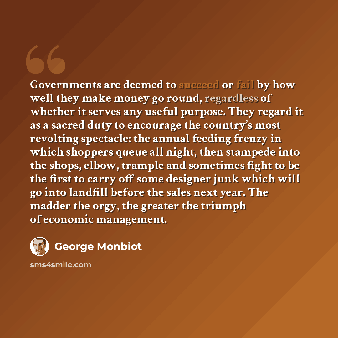 “Governments are deemed to succeed or fail by how well they make money go round, regardless of whether it serves any useful purpose. They regard it as a sacred duty to encourage the country’s most revolting spectacle: the annual feeding frenzy in which shoppers queue all night, then stampede into…” quote by George Monbiot