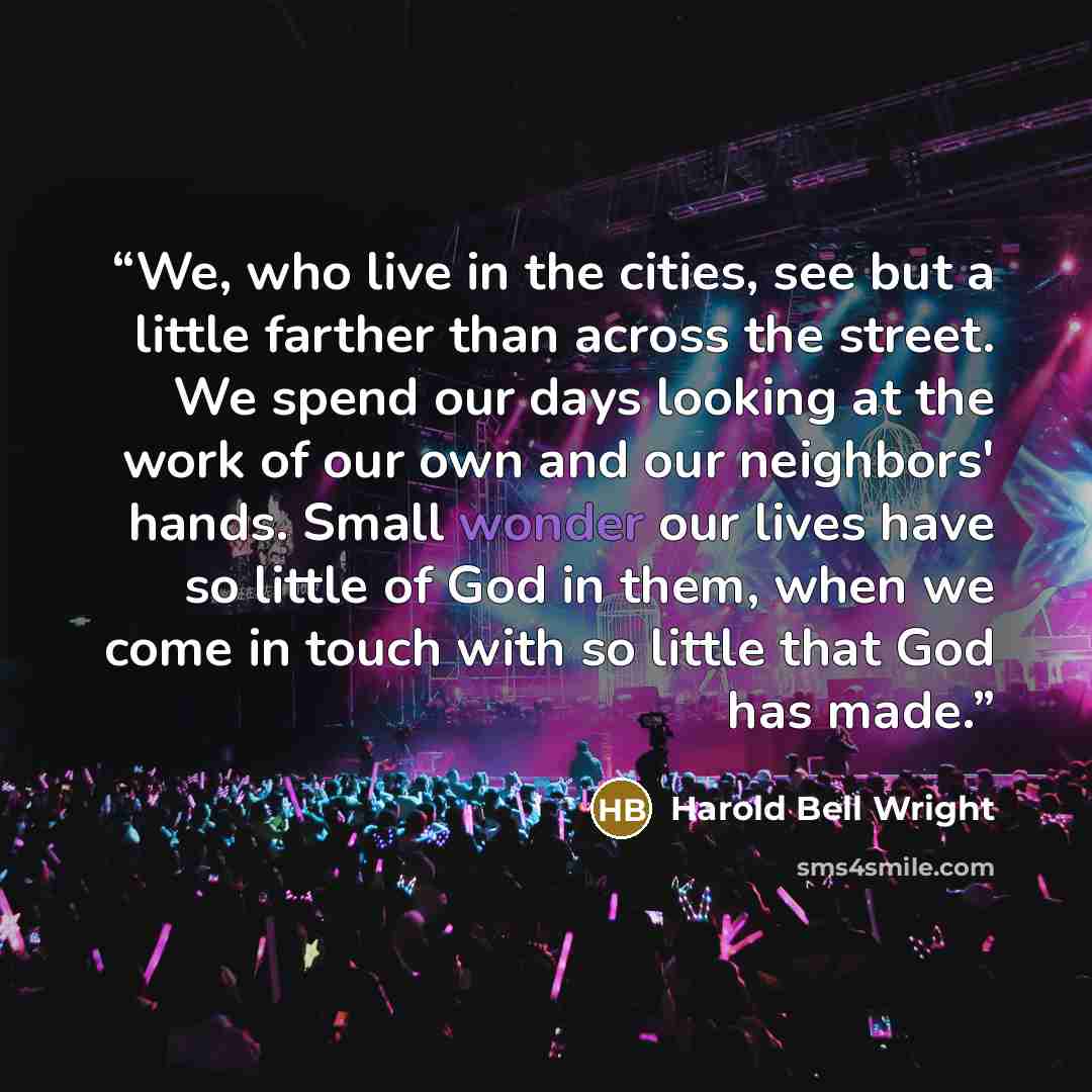 “We, who live in the cities, see but a little farther than across the street. We spend our days looking at the work of our own and our neighbors' hands. Small wonder our lives have so little of God in them, when we come in touch with so little that God has made.” quote by Harold Bell Wright