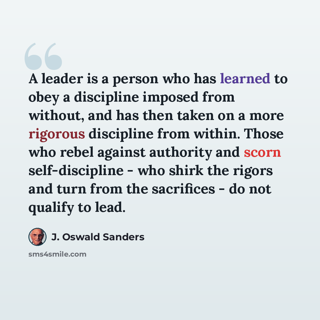 “A leader is a person who has learned to obey a discipline imposed from without, and has then taken on a more rigorous discipline from within. Those who rebel against authority and scorn self-discipline - who shirk the rigors and turn from the sacrifices - do not qualify to lead.” quote by J. Oswald Sanders
