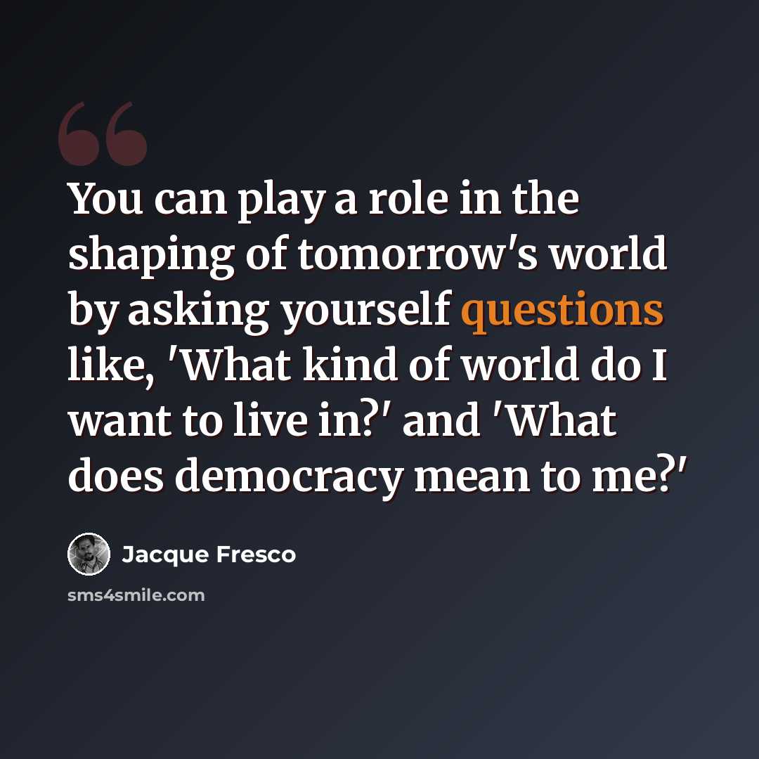 “You can play a role in the shaping of tomorrow's world by asking yourself questions like, 'What kind of world do I want to live in?' and 'What does democracy mean to me?'” quote by Jacque Fresco