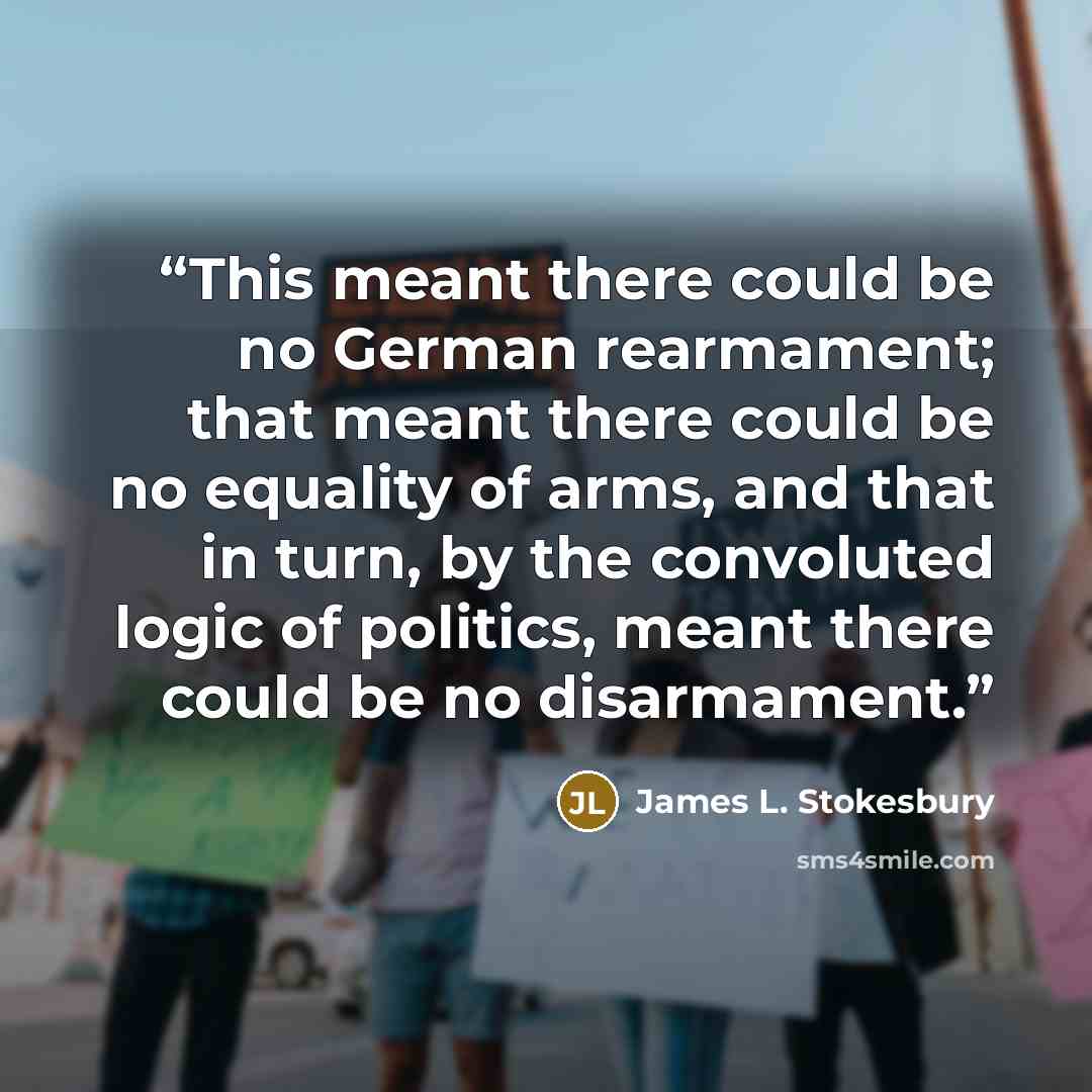 “This meant there could be no German rearmament; that meant there could be no equality of arms, and that in turn, by the convoluted logic of politics, meant there could be no disarmament.” quote by James L. Stokesbury