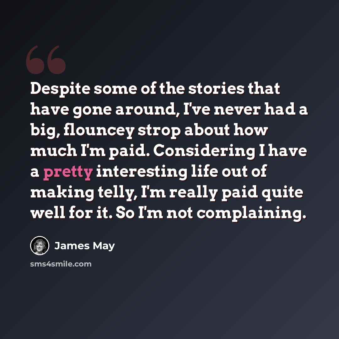 “Despite some of the stories that have gone around, I've never had a big, flouncey strop about how much I'm paid. Considering I have a pretty interesting life out of making telly, I'm really paid quite well for it. So I'm not complaining.” quote by James May