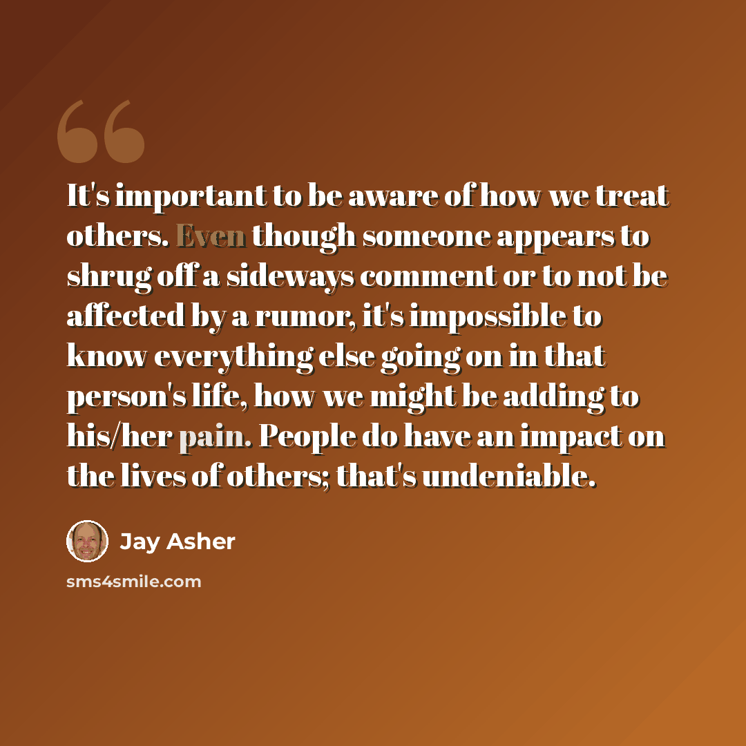“It's important to be aware of how we treat others. Even though someone appears to shrug off a sideways comment or to not be affected by a rumor, it's impossible to know everything else going on in that person's life, how we might be adding to his/her pain. People do have an impact on the lives of…” quote by Jay Asher