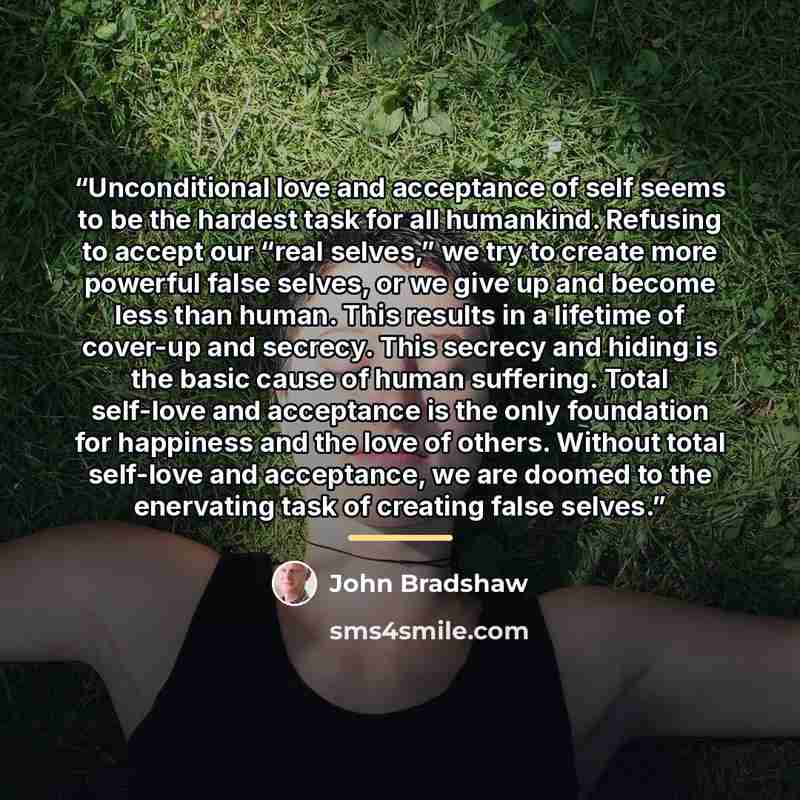 “Unconditional love and acceptance of self seems to be the hardest task for all humankind. Refusing to accept our “real selves,” we try to create more powerful false selves, or we give up and become less than human. This results in a lifetime of cover-up and secrecy. This secrecy and hiding is the…” quote by John Bradshaw