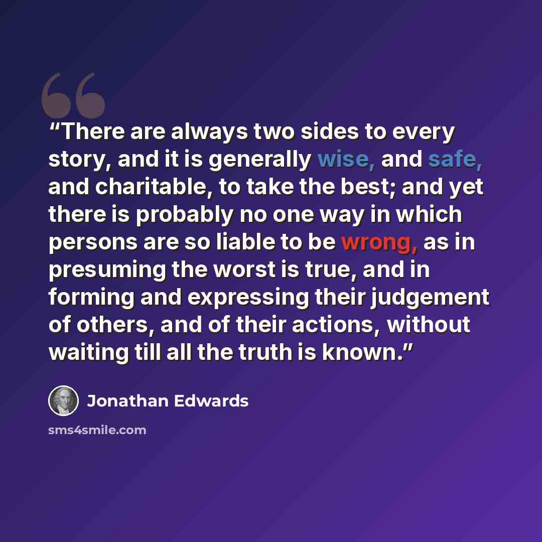 “There are always two sides to every story, and it is generally wise, and safe, and charitable, to take the best; and yet there is probably no one way in which persons are so liable to be wrong, as in presuming the worst is true, and in forming and expressing their judgement of others, and of their…” quote by Jonathan Edwards