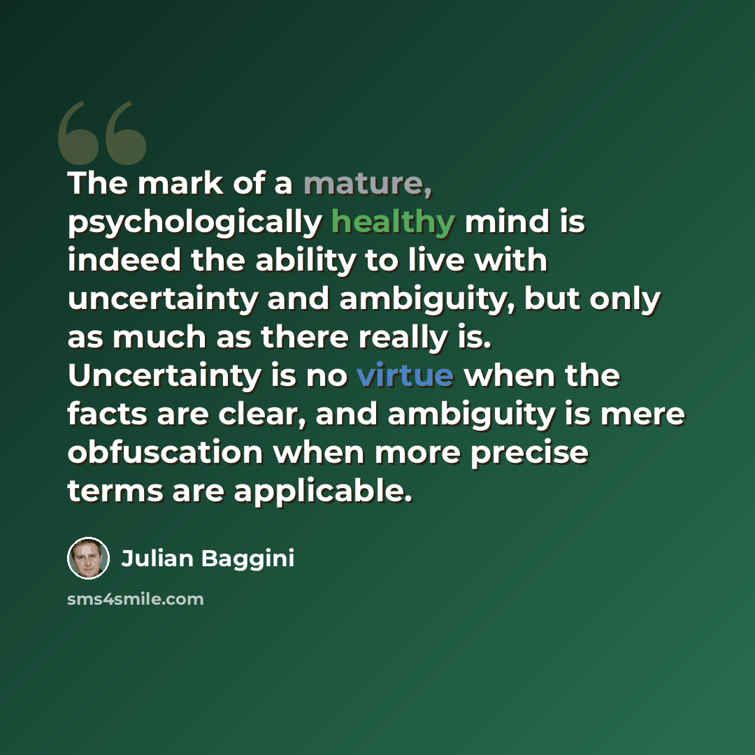 “The mark of a mature, psychologically healthy mind is indeed the ability to live with uncertainty and ambiguity, but only as much as there really is. Uncertainty is no virtue when the facts are clear, and ambiguity is mere obfuscation when more precise terms are applicable.” quote by Julian Baggini