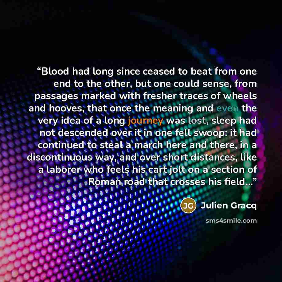 “Blood had long since ceased to beat from one end to the other, but one could sense, from passages marked with fresher traces of wheels and hooves, that once the meaning and even the very idea of a long journey was lost, sleep had not descended over it in one fell swoop: it had continued to steal a…” quote by Julien Gracq