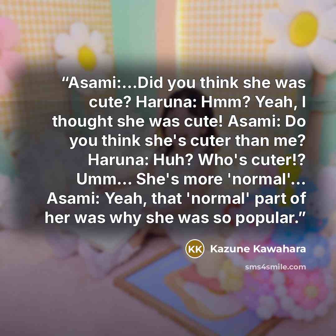 “Asami:...Did you think she was cute? Haruna: Hmm? Yeah, I thought she was cute! Asami: Do you think she's cuter than me? Haruna: Huh? Who's cuter!? Umm... She's more 'normal'... Asami: Yeah, that 'normal' part of her was why she was so popular.” quote by Kazune Kawahara