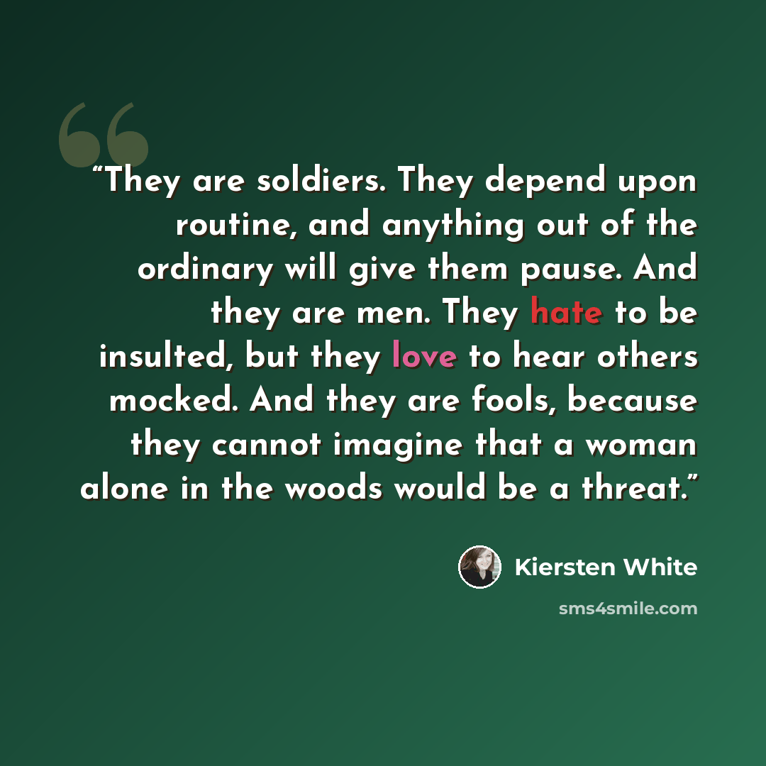 “They are soldiers. They depend upon routine, and anything out of the ordinary will give them pause. And they are men. They hate to be insulted, but they love to hear others mocked. And they are fools, because they cannot imagine that a woman alone in the woods would be a threat.” quote by Kiersten White