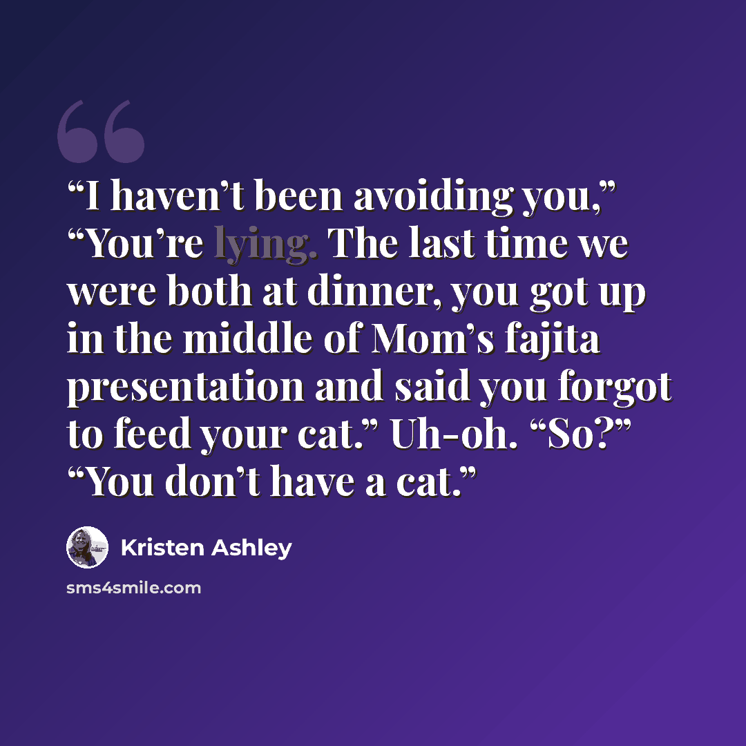 “I haven’t been avoiding you,” “You’re lying. The last time we were both at dinner, you got up in the middle of Mom’s fajita presentation and said you forgot to feed your cat.” Uh-oh. “So?” “You don’t have a cat.” quote by Kristen Ashley