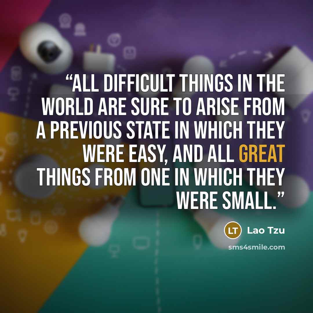 “All difficult things in the world are sure to arise from a previous state in which they were easy, and all great things from one in which they were small.” quote by Lao Tzu