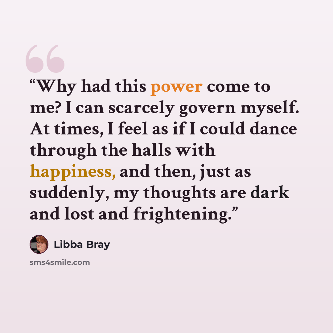 “Why had this power come to me? I can scarcely govern myself. At times, I feel as if I could dance through the halls with happiness, and then, just as suddenly, my thoughts are dark and lost and frightening.” quote by Libba Bray