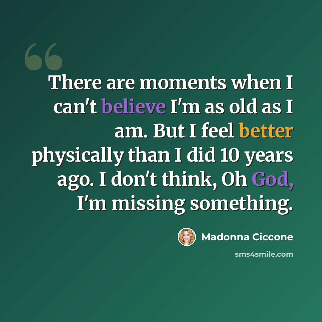 “There are moments when I can't believe I'm as old as I am. But I feel better physically than I did 10 years ago. I don't think, Oh God, I'm missing something.” quote by Madonna Ciccone