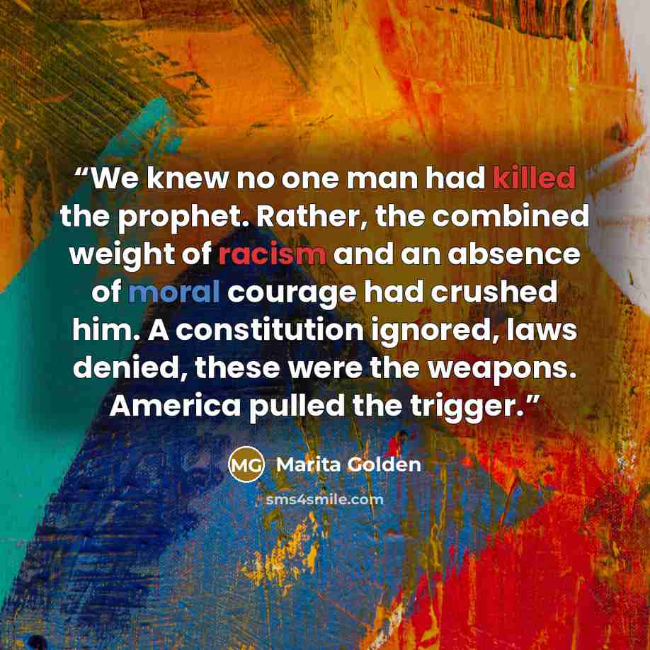 “We knew no one man had killed the prophet. Rather, the combined weight of racism and an absence of moral courage had crushed him. A constitution ignored, laws denied, these were the weapons. America pulled the trigger.” quote by Marita Golden