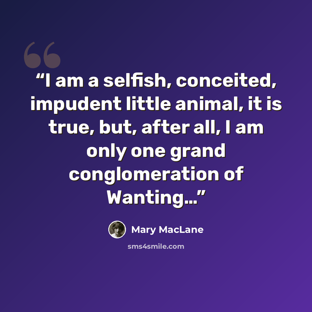 “I am a selfish, conceited, impudent little animal, it is true, but, after all, I am only one grand conglomeration of Wanting…” quote by Mary MacLane