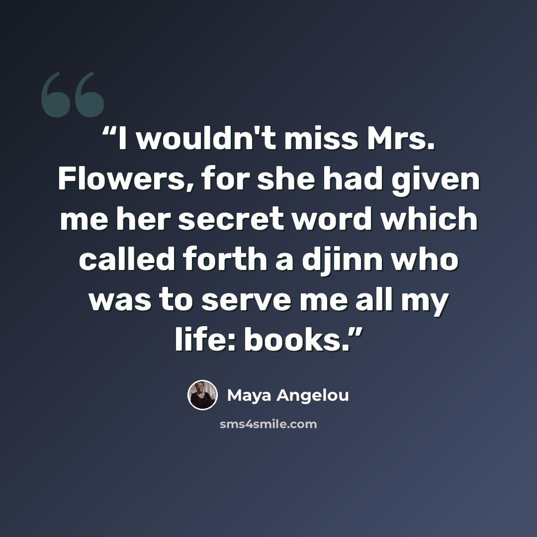 “I wouldn't miss Mrs. Flowers, for she had given me her secret word which called forth a djinn who was to serve me all my life: books.” quote by Maya Angelou