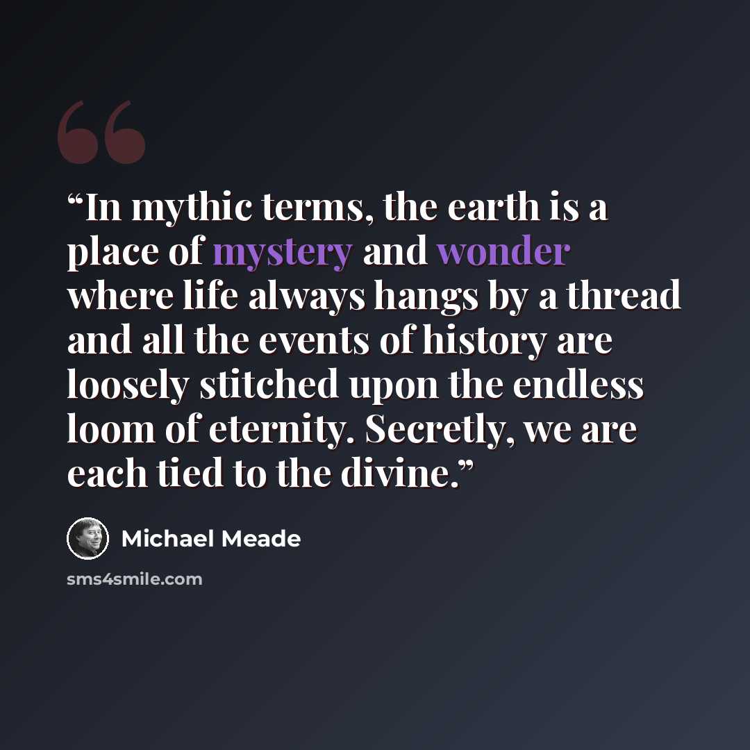 “In mythic terms, the earth is a place of mystery and wonder where life always hangs by a thread and all the events of history are loosely stitched upon the endless loom of eternity. Secretly, we are each tied to the divine.” quote by Michael Meade