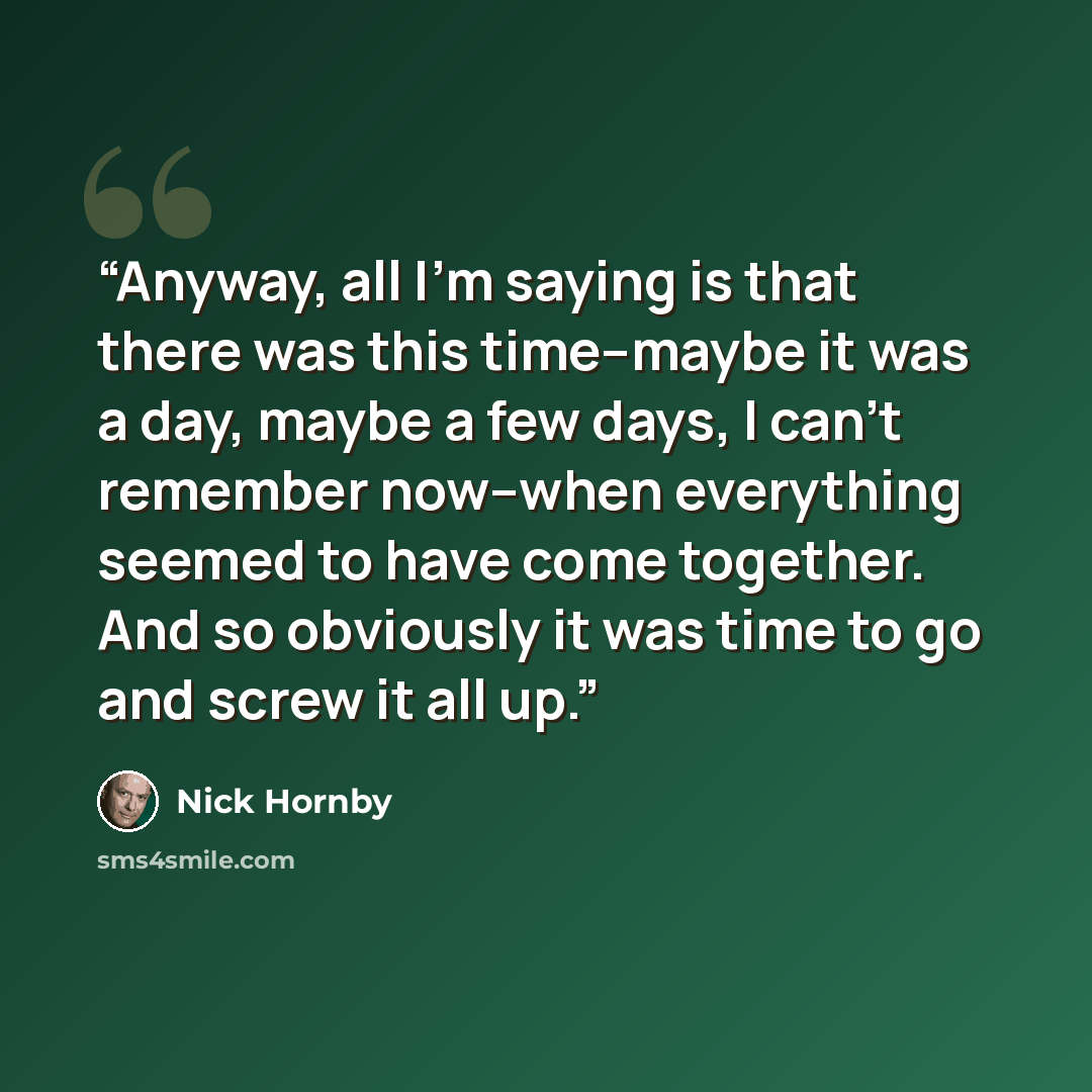 “Anyway, all I'm saying is that there was this time--maybe it was a day, maybe a few days, I can't remember now--when everything seemed to have come together. And so obviously it was time to go and screw it all up.” quote by Nick Hornby