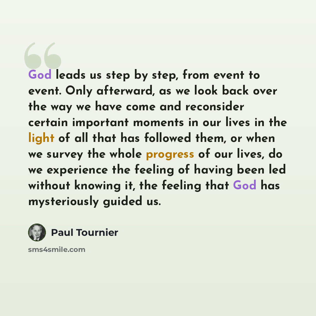 “God leads us step by step, from event to event. Only afterward, as we look back over the way we have come and reconsider certain important moments in our lives in the light of all that has followed them, or when we survey the whole progress of our lives, do we experience the feeling of having been…” quote by Paul Tournier