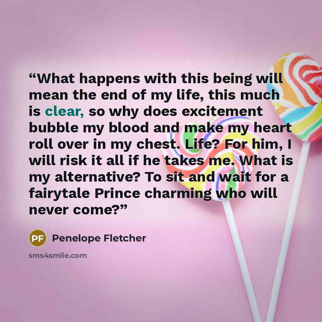 “What happens with this being will mean the end of my life, this much is clear, so why does excitement bubble my blood and make my heart roll over in my chest. Life? For him, I will risk it all if he takes me. What is my alternative? To sit and wait for a fairytale Prince charming who will never…” quote by Penelope Fletcher