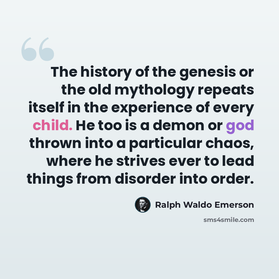 “The history of the genesis or the old mythology repeats itself in the experience of every child. He too is a demon or god thrown into a particular chaos, where he strives ever to lead things from disorder into order.” quote by Ralph Waldo Emerson