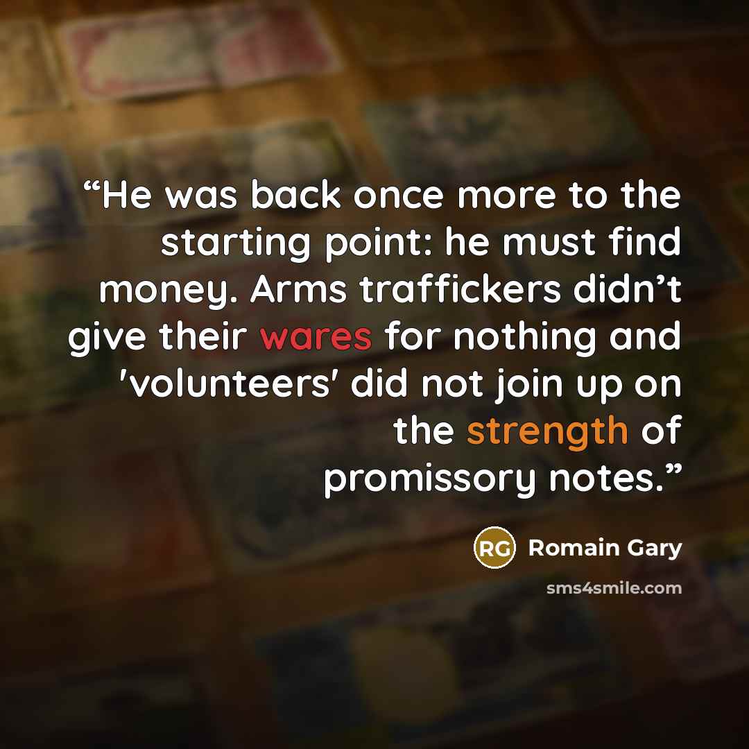 “He was back once more to the starting point: he must find money. Arms traffickers didn’t give their wares for nothing and 'volunteers' did not join up on the strength of promissory notes.” quote by Romain Gary