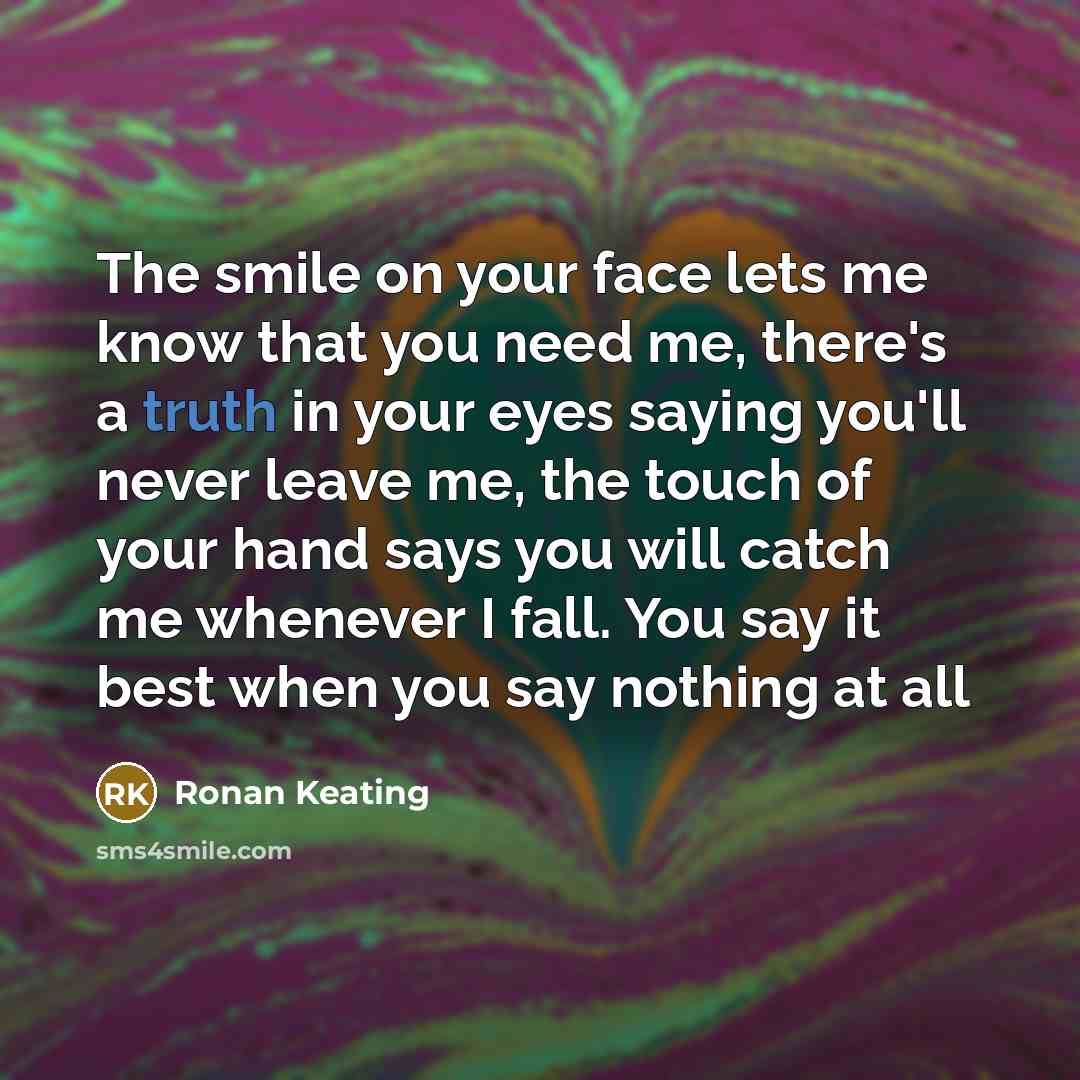 “The smile on your face lets me know that you need me, there's a truth in your eyes saying you'll never leave me, the touch of your hand says you will catch me whenever I fall. You say it best when you say nothing at all” quote by Ronan Keating