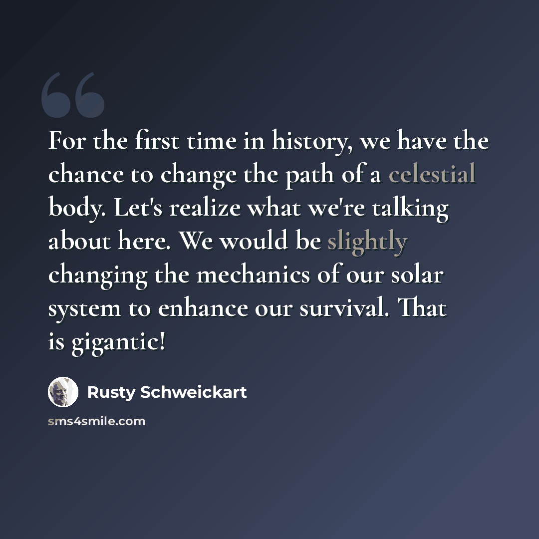 “For the first time in history, we have the chance to change the path of a celestial body. Let's realize what we're talking about here. We would be slightly changing the mechanics of our solar system to enhance our survival. That is gigantic!” quote by Rusty Schweickart