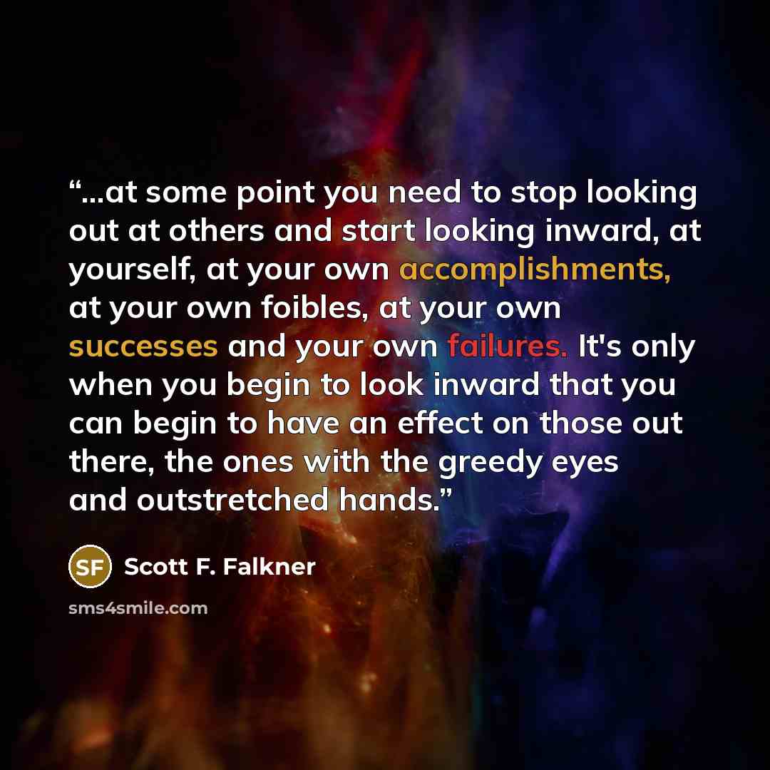 “...at some point you need to stop looking out at others and start looking inward, at yourself, at your own accomplishments, at your own foibles, at your own successes and your own failures. It's only when you begin to look inward that you can begin to have an effect on those out there, the ones…” quote by Scott F. Falkner