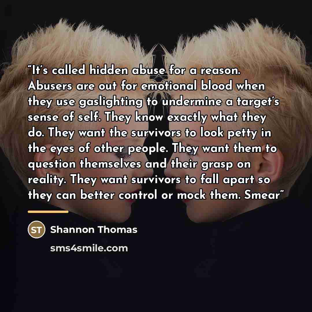 “It’s called hidden abuse for a reason. Abusers are out for emotional blood when they use gaslighting to undermine a target’s sense of self. They know exactly what they do. They want the survivors to look petty in the eyes of other people. They want them to question themselves and their grasp on…” quote by Shannon Thomas