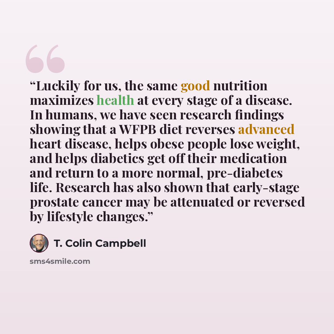 “Luckily for us, the same good nutrition maximizes health at every stage of a disease. In humans, we have seen research findings showing that a WFPB diet reverses advanced heart disease, helps obese people lose weight, and helps diabetics get off their medication and return to a more normal…” quote by T. Colin Campbell