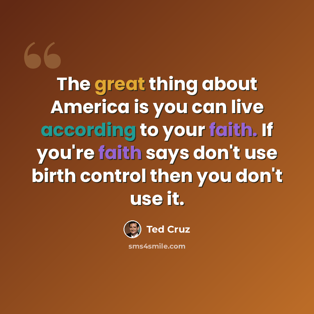 “The great thing about America is you can live according to your faith. If you're faith says don't use birth control then you don't use it.” quote by Ted Cruz