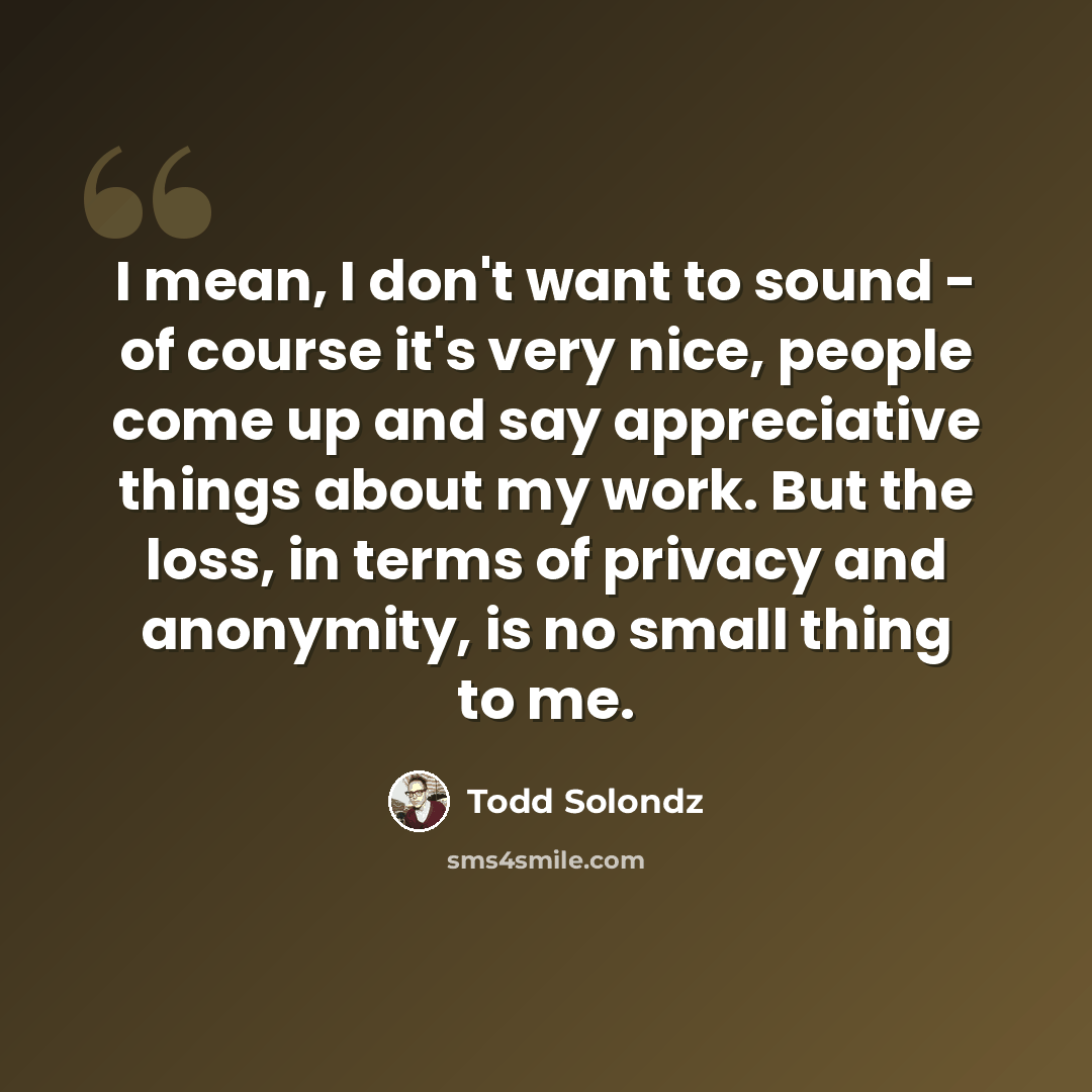 “I mean, I don't want to sound - of course it's very nice, people come up and say appreciative things about my work. But the loss, in terms of privacy and anonymity, is no small thing to me.” quote by Todd Solondz
