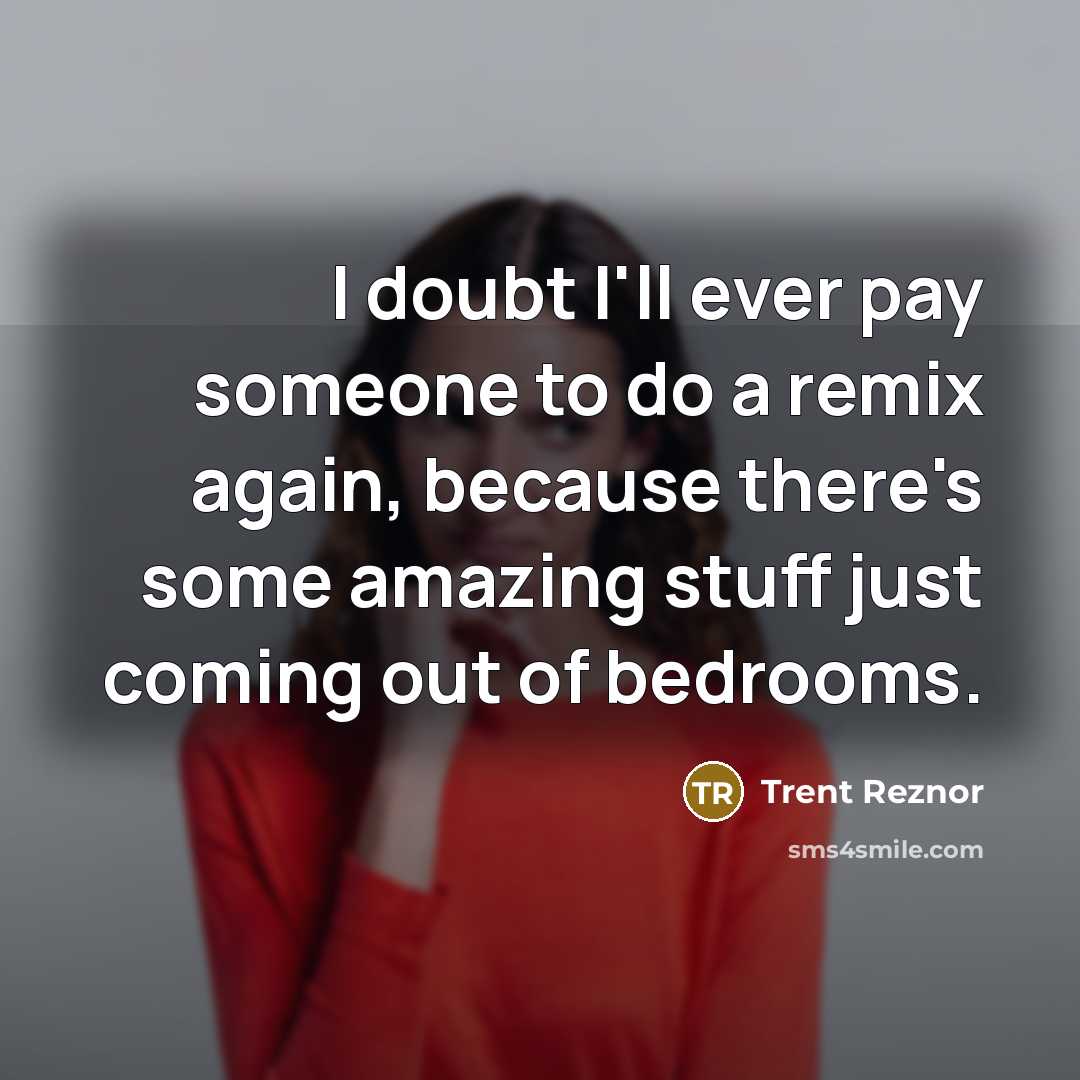 “I doubt I'll ever pay someone to do a remix again, because there's some amazing stuff just coming out of bedrooms.” quote by Trent Reznor