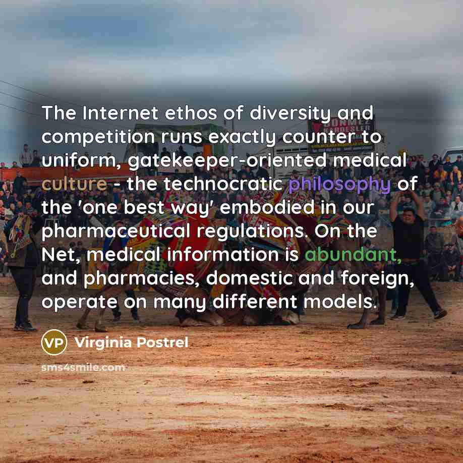 “The Internet ethos of diversity and competition runs exactly counter to uniform, gatekeeper-oriented medical culture - the technocratic philosophy of the 'one best way' embodied in our pharmaceutical regulations. On the Net, medical information is abundant, and pharmacies, domestic and foreign…” quote by Virginia Postrel