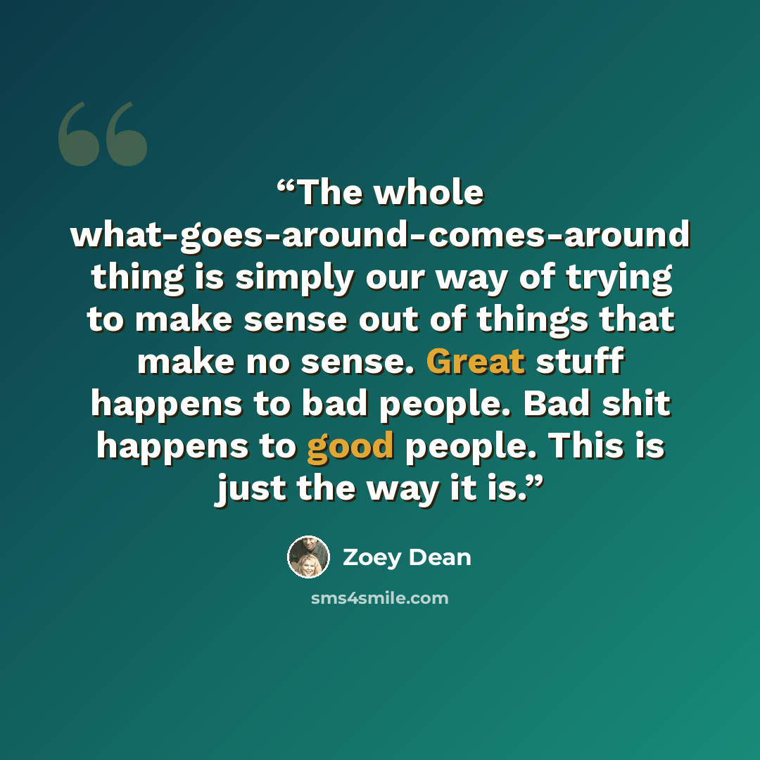 “The whole what-goes-around-comes-around thing is simply our way of trying to make sense out of things that make no sense. Great stuff happens to bad people. Bad shit happens to good people. This is just the way it is.” quote by Zoey Dean