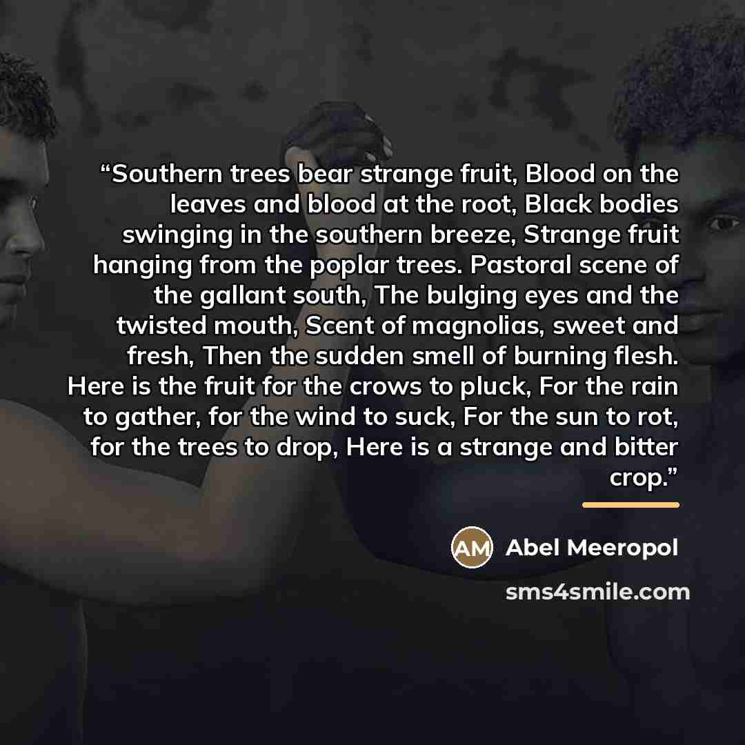 “Southern trees bear strange fruit, Blood on the leaves and blood at the root, Black bodies swinging in the southern breeze, Strange fruit hanging from the poplar trees. Pastoral scene of the gallant south, The bulging eyes and the twisted mouth, Scent of magnolias, sweet and fresh, Then the sudden…” quote by Abel Meeropol