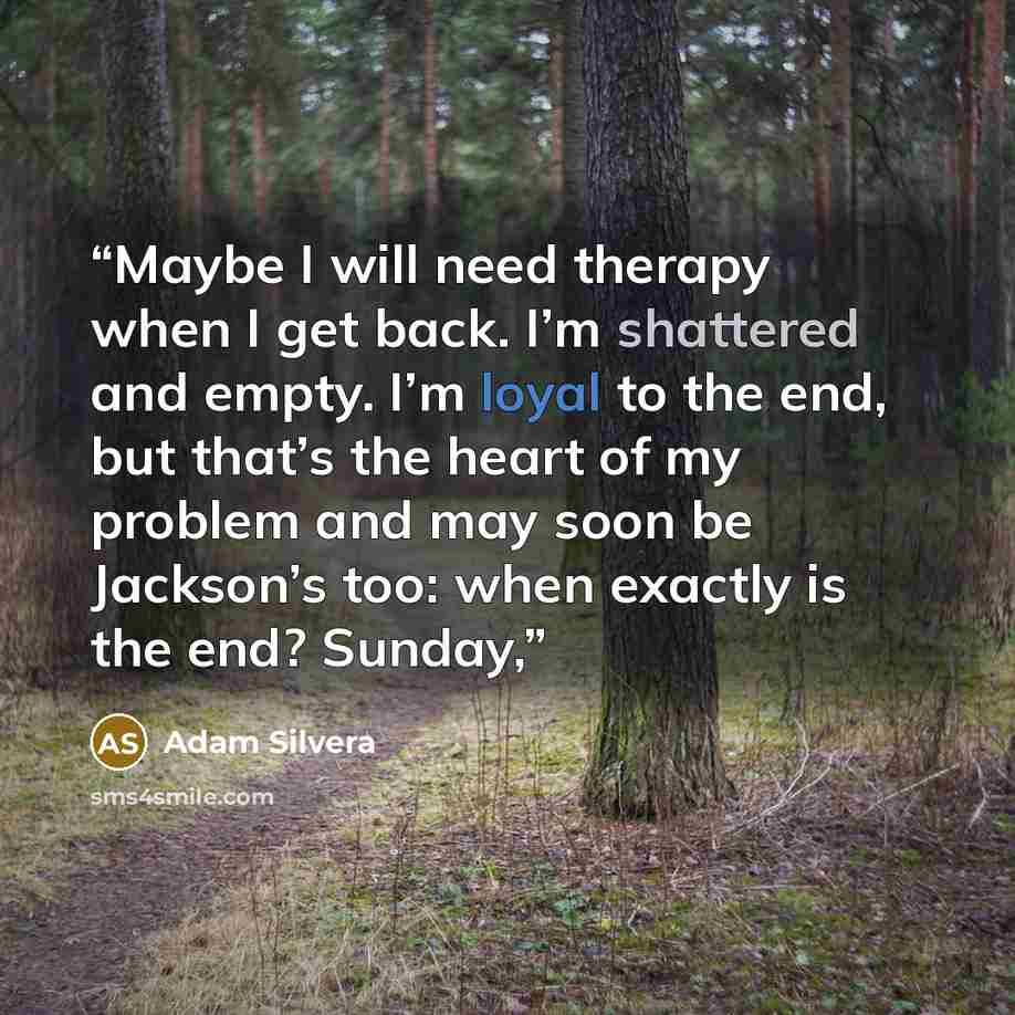 “Maybe I will need therapy when I get back. I’m shattered and empty. I’m loyal to the end, but that’s the heart of my problem and may soon be Jackson’s too: when exactly is the end? Sunday,” quote by Adam Silvera