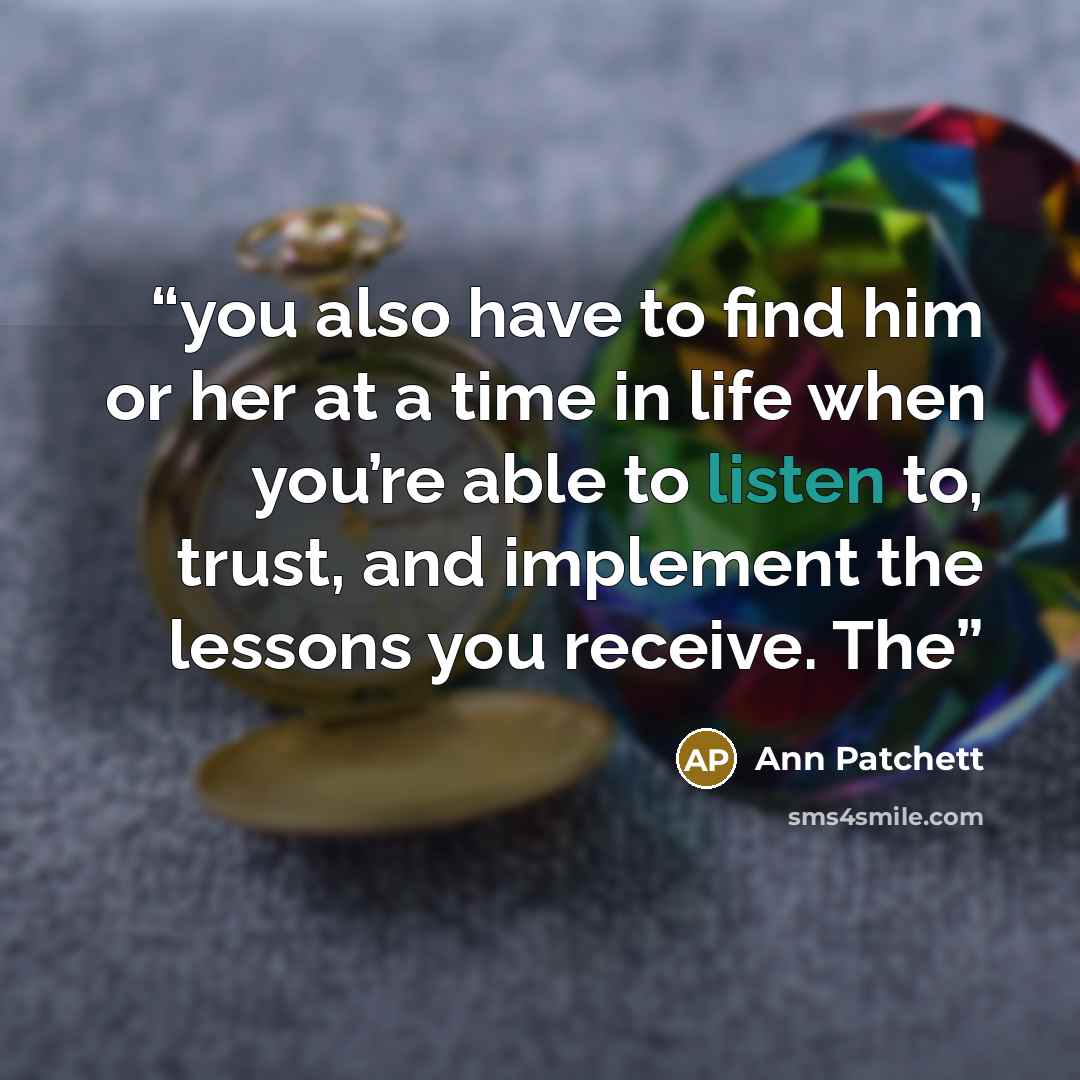 “you also have to find him or her at a time in life when you’re able to listen to, trust, and implement the lessons you receive. The” quote by Ann Patchett