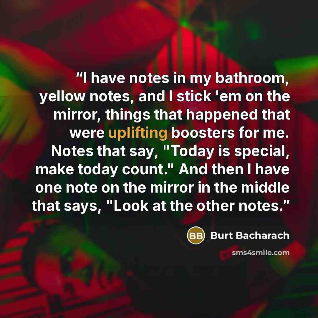 “I have notes in my bathroom, yellow notes, and I stick 'em on the mirror, things that happened that were uplifting boosters for me. Notes that say, "Today is special, make today count." And then I have one note on the mirror in the middle that says, "Look at the other notes.” quote by Burt Bacharach
