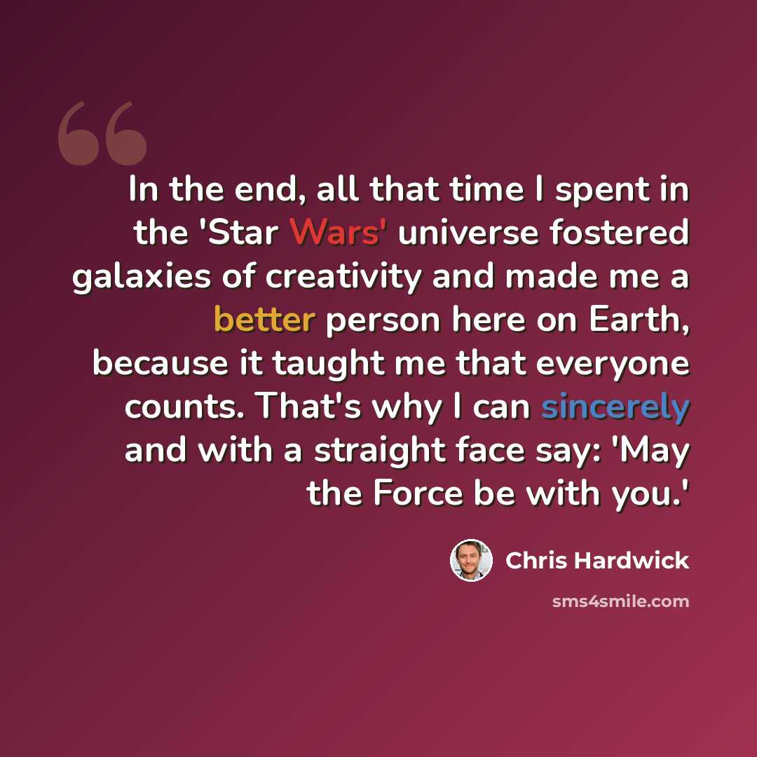 “In the end, all that time I spent in the 'Star Wars' universe fostered galaxies of creativity and made me a better person here on Earth, because it taught me that everyone counts. That's why I can sincerely and with a straight face say: 'May the Force be with you.'” quote by Chris Hardwick