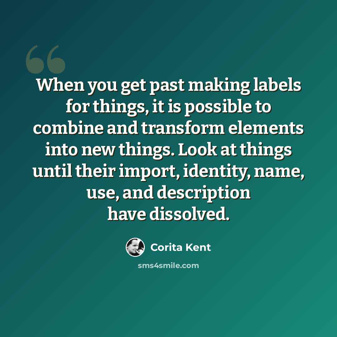 “When you get past making labels for things, it is possible to combine and transform elements into new things. Look at things until their import, identity, name, use, and description have dissolved.” quote by Corita Kent