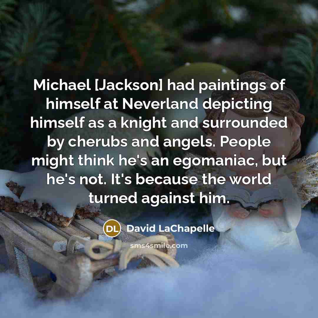 “Michael [Jackson] had paintings of himself at Neverland depicting himself as a knight and surrounded by cherubs and angels. People might think he's an egomaniac, but he's not. It's because the world turned against him.” quote by David LaChapelle