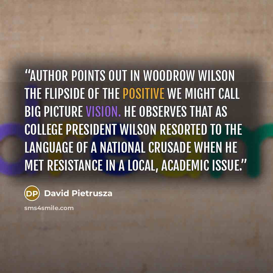 “Author points out in Woodrow Wilson the flipside of the positive we might call big picture vision. He observes that as college president Wilson resorted to the language of a national crusade when he met resistance in a local, academic issue.” quote by David Pietrusza